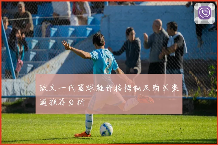 欧文一代篮球鞋价格揭秘及购买渠道推荐分析