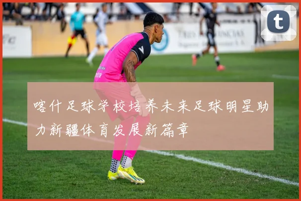 喀什足球学校培养未来足球明星助力新疆体育发展新篇章
