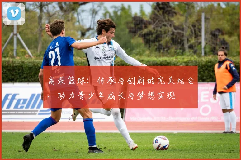 高荣篮球：传承与创新的完美结合，助力青少年成长与梦想实现