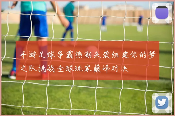 手游足球争霸热潮来袭组建你的梦之队挑战全球玩家巅峰对决