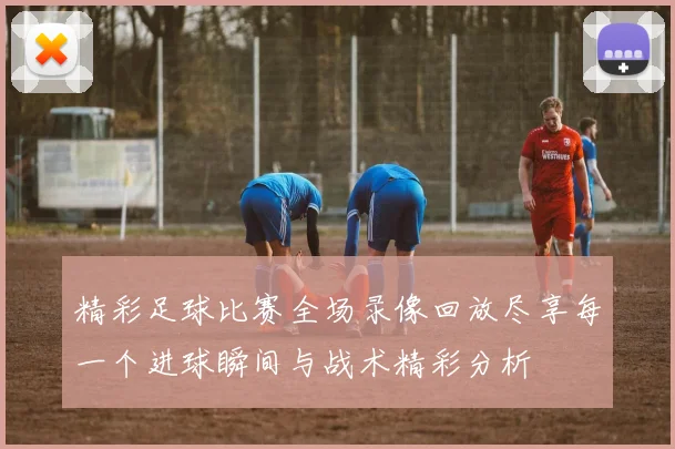 精彩足球比赛全场录像回放尽享每一个进球瞬间与战术精彩分析