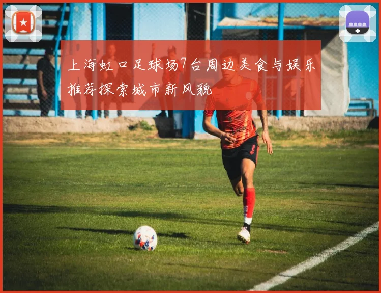 上海虹口足球场7台周边美食与娱乐推荐探索城市新风貌