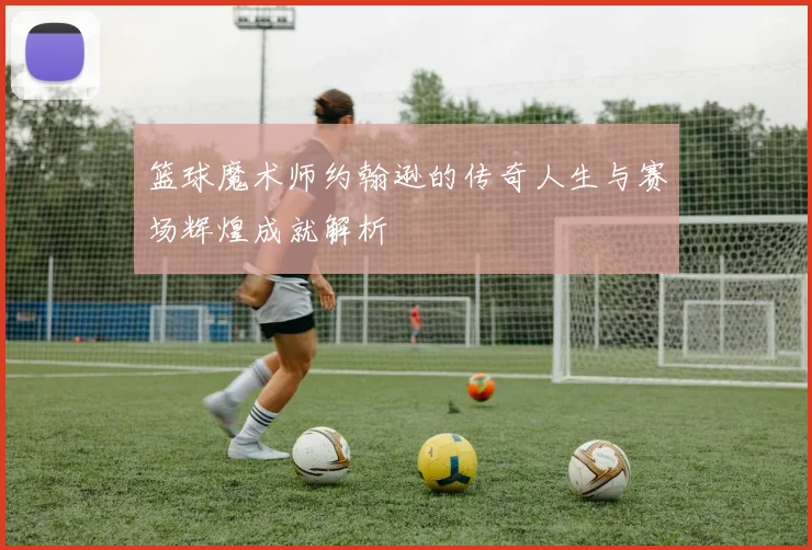 篮球魔术师约翰逊的传奇人生与赛场辉煌成就解析