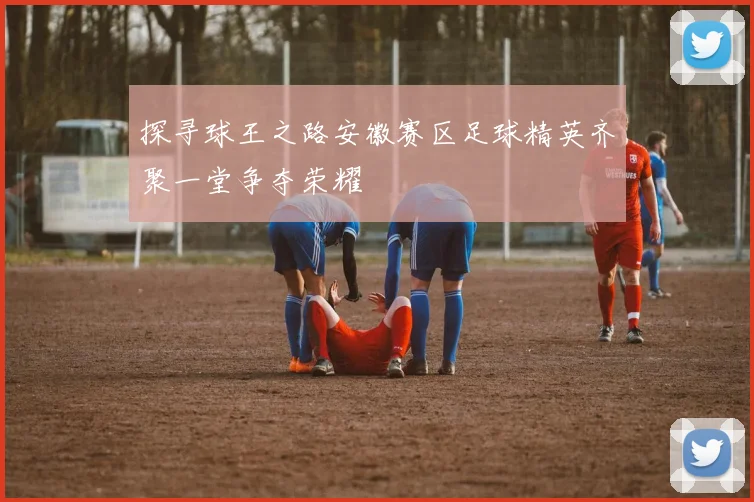 探寻球王之路安徽赛区足球精英齐聚一堂争夺荣耀