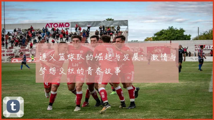 遵义篮球队的崛起与发展：激情与梦想交织的青春故事
