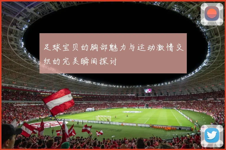 足球宝贝的胸部魅力与运动激情交织的完美瞬间探讨