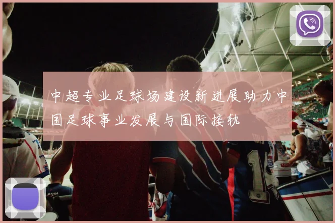 中超专业足球场建设新进展助力中国足球事业发展与国际接轨