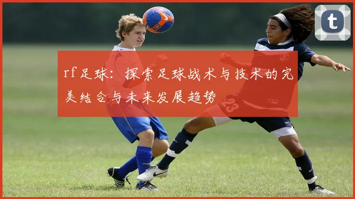 rf足球：探索足球战术与技术的完美结合与未来发展趋势