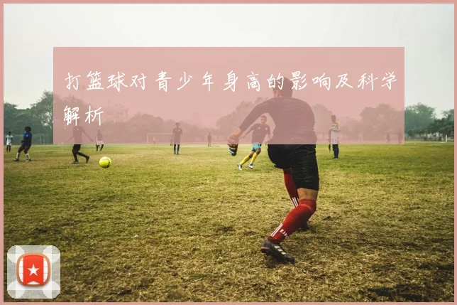 打篮球对青少年身高的影响及科学解析