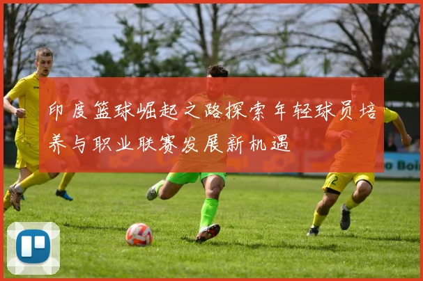 印度篮球崛起之路探索年轻球员培养与职业联赛发展新机遇