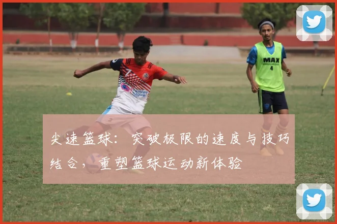 尖速篮球：突破极限的速度与技巧结合，重塑篮球运动新体验