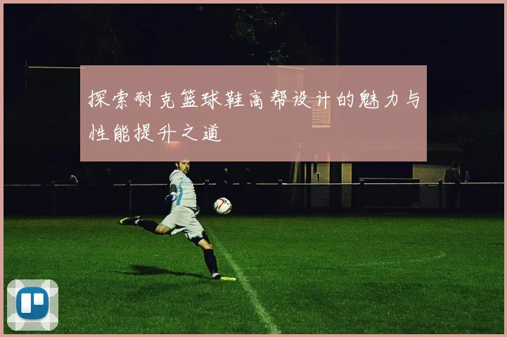 探索耐克篮球鞋高帮设计的魅力与性能提升之道