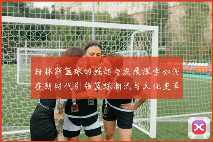 柯林斯篮球的崛起与发展探索如何在新时代引领篮球潮流与文化变革